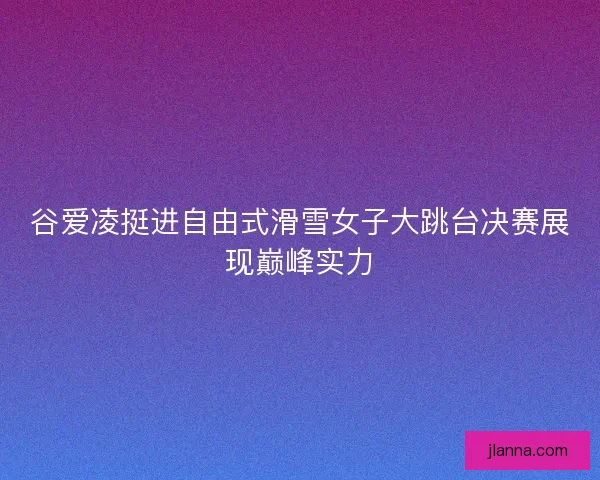 谷爱凌挺进自由式滑雪女子大跳台决赛展现巅峰实力