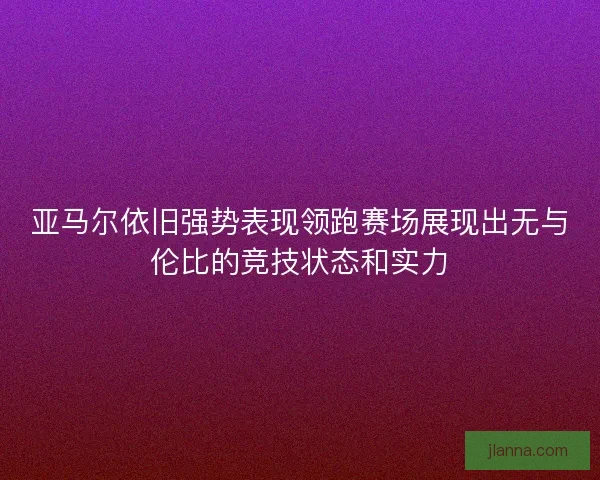 亚马尔依旧强势表现领跑赛场展现出无与伦比的竞技状态和实力